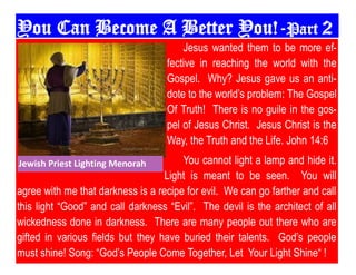 You Can Become A Better You!-Part 2
Jesus wanted them to be more ef-
fective in reaching the world with the
Gospel. Why? Jesus gave us an anti-
dote to the world‟s problem: The Gospel
Of Truth! There is no guile in the gos-
pel of Jesus Christ. Jesus Christ is the
Way, the Truth and the Life. John 14:6
You cannot light a lamp and hide it.
Light is meant to be seen. You will
agree with me that darkness is a recipe for evil. We can go farther and call
this light “Good” and call darkness “Evil”. The devil is the architect of all
wickedness done in darkness. There are many people out there who are
gifted in various fields but they have buried their talents. God‟s people
must shine! Song: “God‟s People Come Together, Let Your Light Shine“ !
Jewish Priest Lighting Menorah
 