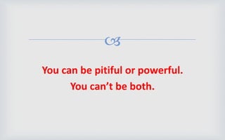 
You can be pitiful or powerful.
You can’t be both.
 