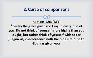 
Romans 12:3 (NIV)
3 For by the grace given me I say to every one of
you: Do not think of yourself more highly than you
ought, but rather think of yourself with sober
judgment, in accordance with the measure of faith
God has given you.
2. Curse of comparisons
 