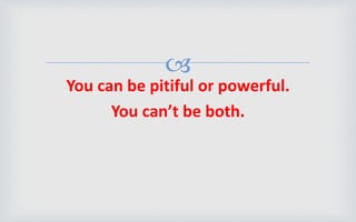 
You can be pitiful or powerful.
You can’t be both.
 