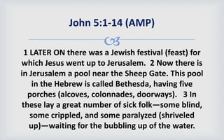 
1 LATER ON there was a Jewish festival (feast) for
which Jesus went up to Jerusalem. 2 Now there is
in Jerusalem a pool near the Sheep Gate. This pool
in the Hebrew is called Bethesda, having five
porches (alcoves, colonnades, doorways). 3 In
these lay a great number of sick folk—some blind,
some crippled, and some paralyzed (shriveled
up)—waiting for the bubbling up of the water.
John 5:1-14 (AMP)
 