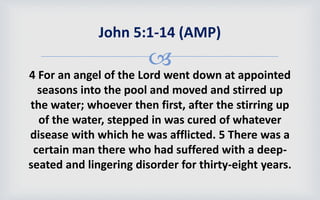 
4 For an angel of the Lord went down at appointed
seasons into the pool and moved and stirred up
the water; whoever then first, after the stirring up
of the water, stepped in was cured of whatever
disease with which he was afflicted. 5 There was a
certain man there who had suffered with a deep-
seated and lingering disorder for thirty-eight years.
John 5:1-14 (AMP)
 