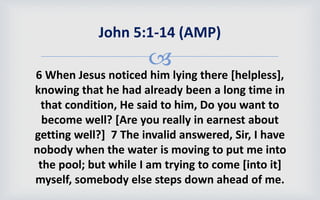 
6 When Jesus noticed him lying there [helpless],
knowing that he had already been a long time in
that condition, He said to him, Do you want to
become well? [Are you really in earnest about
getting well?] 7 The invalid answered, Sir, I have
nobody when the water is moving to put me into
the pool; but while I am trying to come [into it]
myself, somebody else steps down ahead of me.
John 5:1-14 (AMP)
 