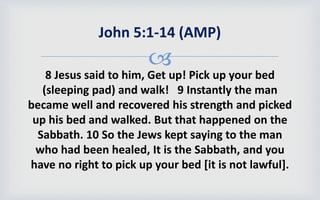 
8 Jesus said to him, Get up! Pick up your bed
(sleeping pad) and walk! 9 Instantly the man
became well and recovered his strength and picked
up his bed and walked. But that happened on the
Sabbath. 10 So the Jews kept saying to the man
who had been healed, It is the Sabbath, and you
have no right to pick up your bed [it is not lawful].
John 5:1-14 (AMP)
 