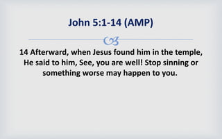 
14 Afterward, when Jesus found him in the temple,
He said to him, See, you are well! Stop sinning or
something worse may happen to you.
John 5:1-14 (AMP)
 