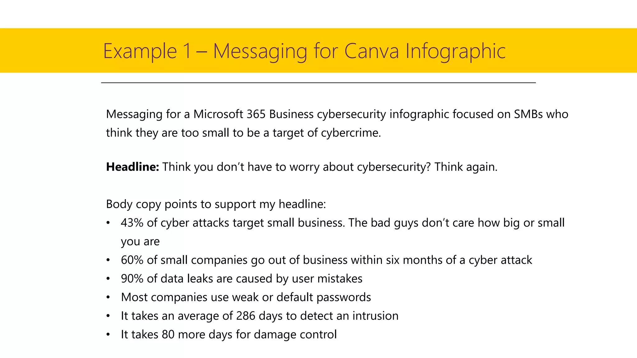 Example 1 – Messaging for Canva Infographic
Messaging for a Microsoft 365 Business cybersecurity infographic focused on SMBs who
think they are too small to be a target of cybercrime.
Headline: Think you don’t have to worry about cybersecurity? Think again.
Body copy points to support my headline:
• 43% of cyber attacks target small business. The bad guys don’t care how big or small
you are
• 60% of small companies go out of business within six months of a cyber attack
• 90% of data leaks are caused by user mistakes
• Most companies use weak or default passwords
• It takes an average of 286 days to detect an intrusion
• It takes 80 more days for damage control
 