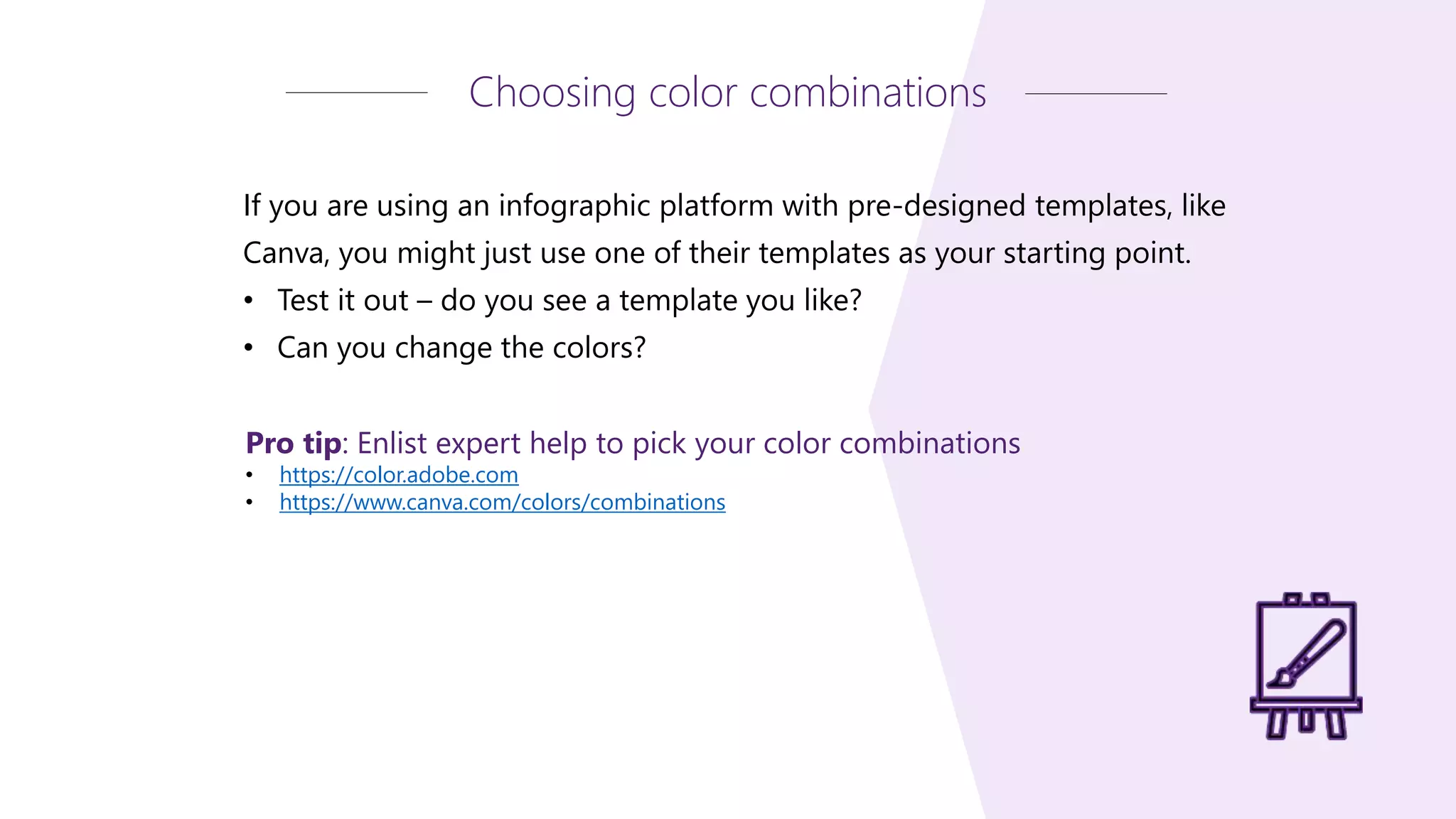 Pro tip: Enlist expert help to pick your color combinations
• https://color.adobe.com
• https://www.canva.com/colors/combinations
Choosing color combinations
If you are using an infographic platform with pre-designed templates, like
Canva, you might just use one of their templates as your starting point.
• Test it out – do you see a template you like?
• Can you change the colors?
 