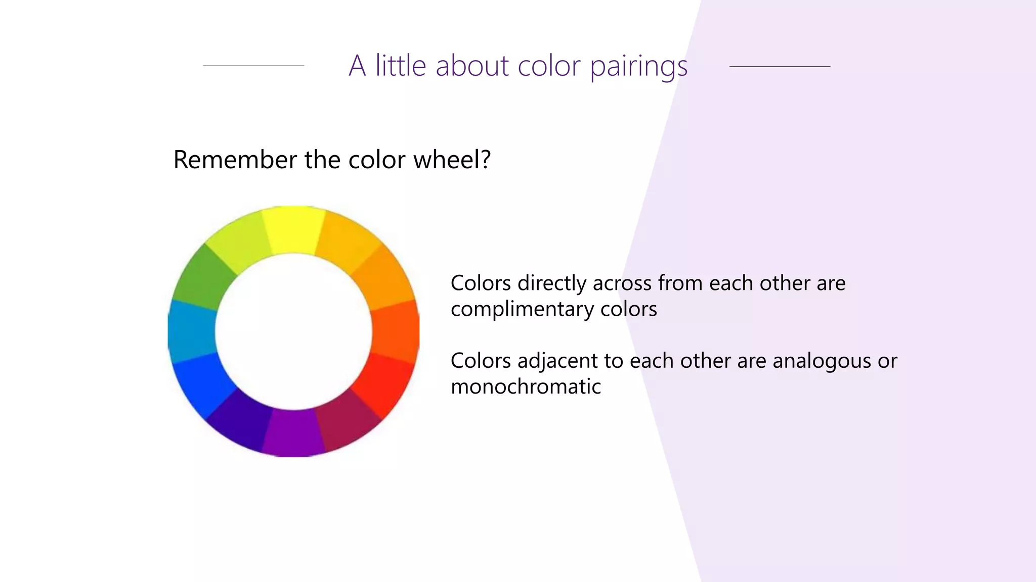 Remember the color wheel?
A little about color pairings
Colors directly across from each other are
complimentary colors
Colors adjacent to each other are analogous or
monochromatic
 