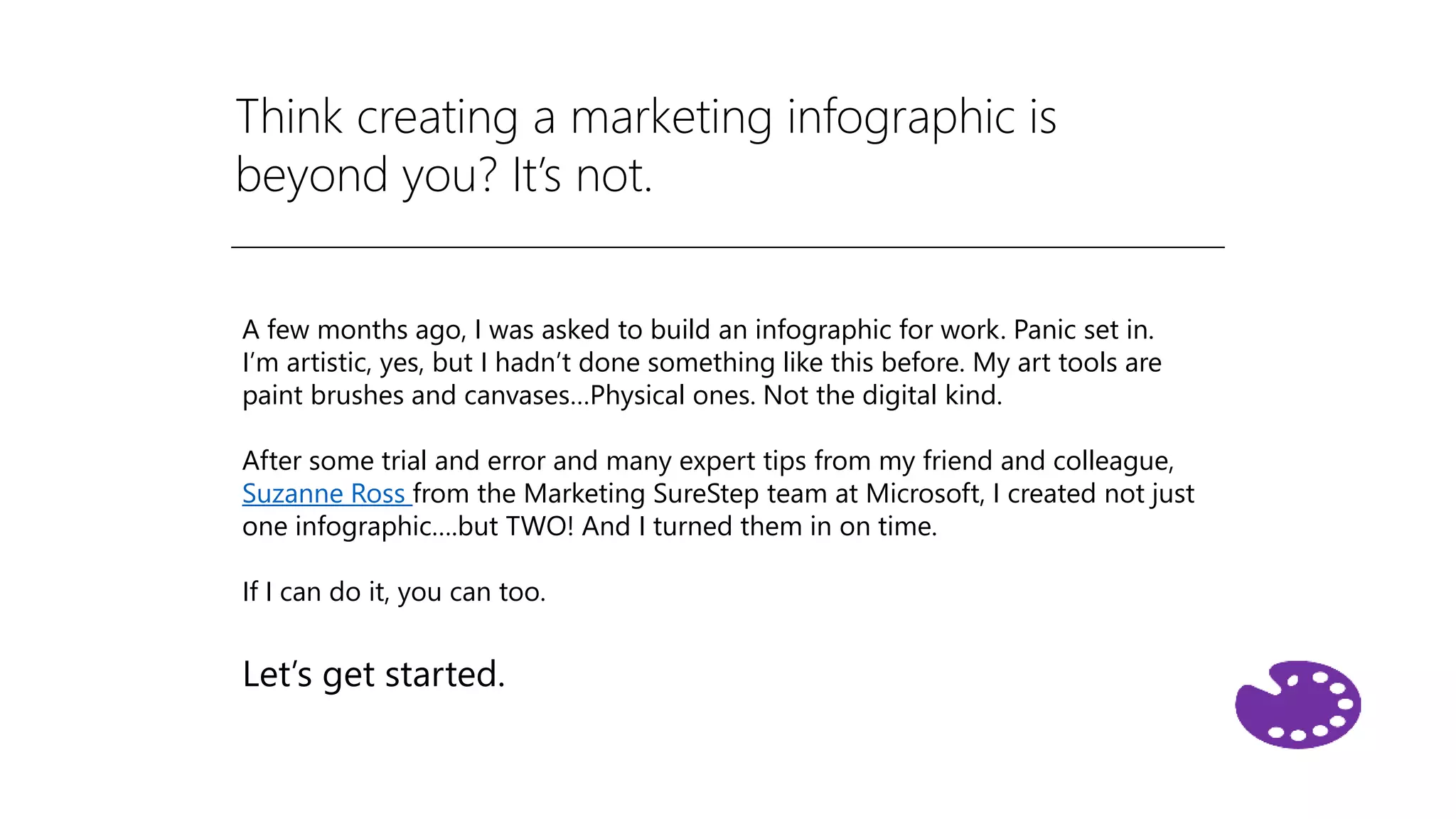 Think creating a marketing infographic is
beyond you? It’s not.
A few months ago, I was asked to build an infographic for work. Panic set in.
I’m artistic, yes, but I hadn’t done something like this before. My art tools are
paint brushes and canvases…Physical ones. Not the digital kind.
After some trial and error and many expert tips from my friend and colleague,
Suzanne Ross from the Marketing SureStep team at Microsoft, I created not just
one infographic….but TWO! And I turned them in on time.
If I can do it, you can too.
Let’s get started.
 