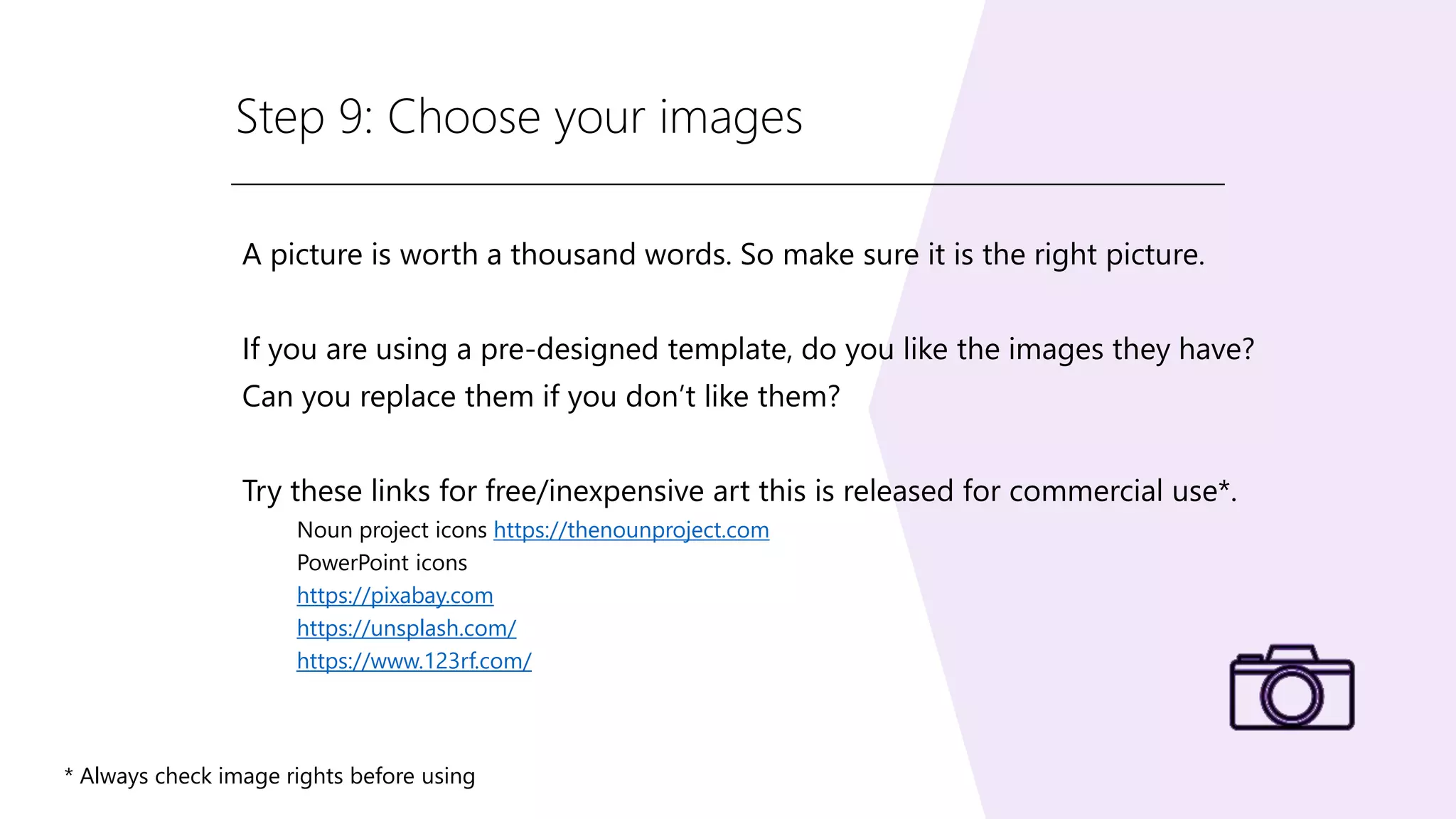 Step 9: Choose your images
A picture is worth a thousand words. So make sure it is the right picture.
If you are using a pre-designed template, do you like the images they have?
Can you replace them if you don’t like them?
Try these links for free/inexpensive art this is released for commercial use*.
Noun project icons https://thenounproject.com
PowerPoint icons
https://pixabay.com
https://unsplash.com/
https://www.123rf.com/
* Always check image rights before using
 