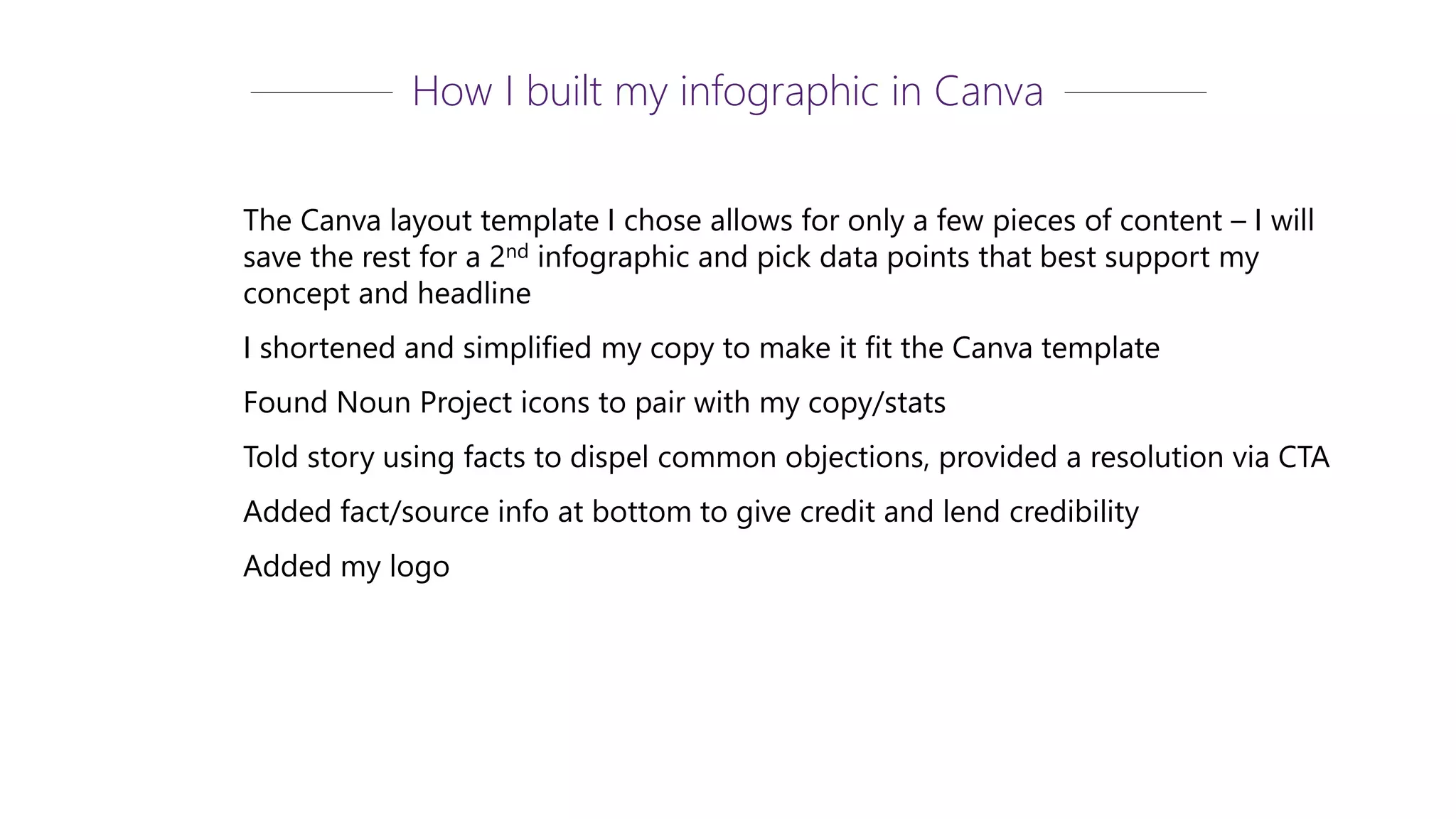The Canva layout template I chose allows for only a few pieces of content – I will
save the rest for a 2nd infographic and pick data points that best support my
concept and headline
I shortened and simplified my copy to make it fit the Canva template
Found Noun Project icons to pair with my copy/stats
Told story using facts to dispel common objections, provided a resolution via CTA
Added fact/source info at bottom to give credit and lend credibility
Added my logo
How I built my infographic in Canva
 