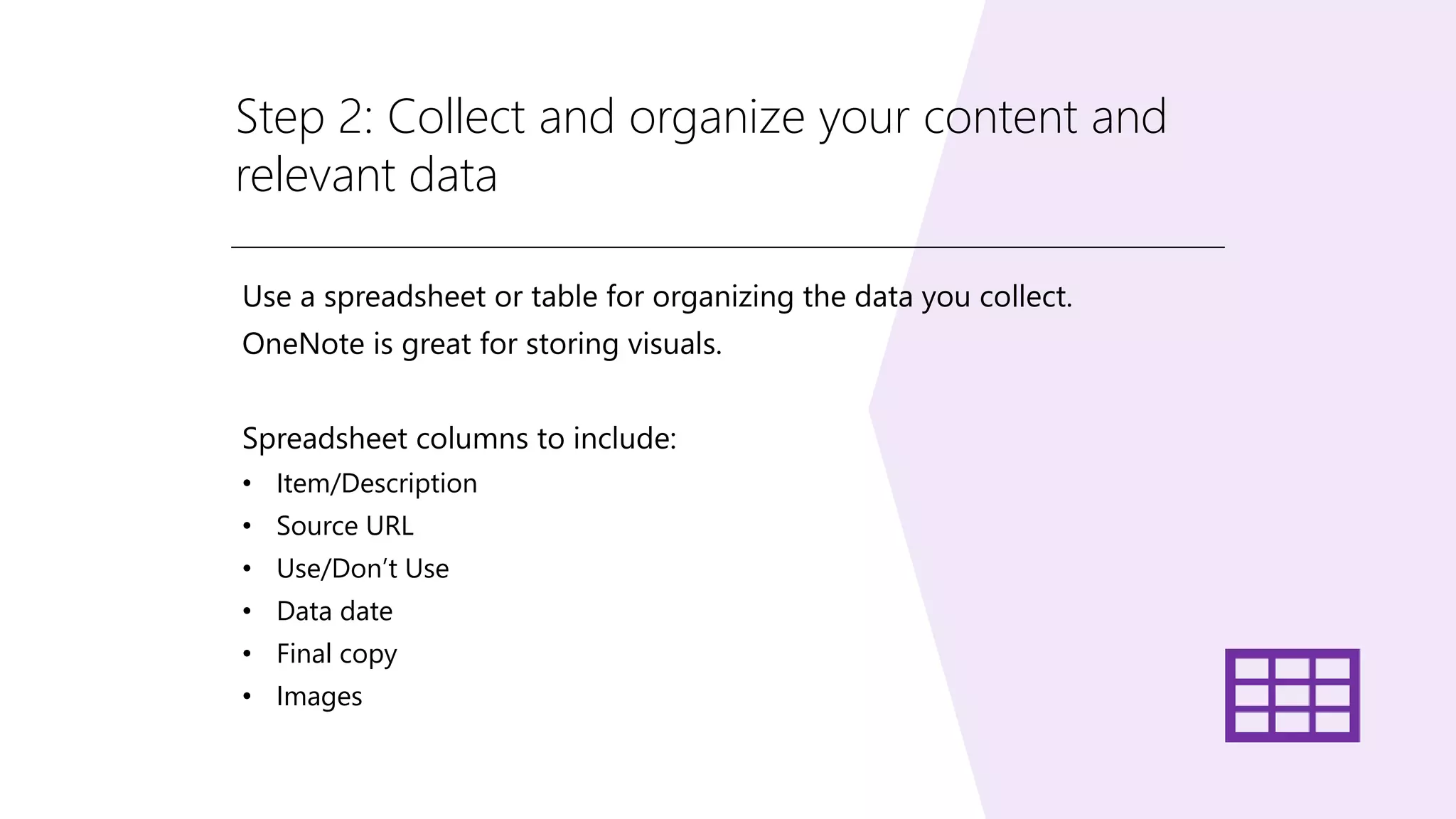 Step 2: Collect and organize your content and
relevant data
Use a spreadsheet or table for organizing the data you collect.
OneNote is great for storing visuals.
Spreadsheet columns to include:
• Item/Description
• Source URL
• Use/Don’t Use
• Data date
• Final copy
• Images
 