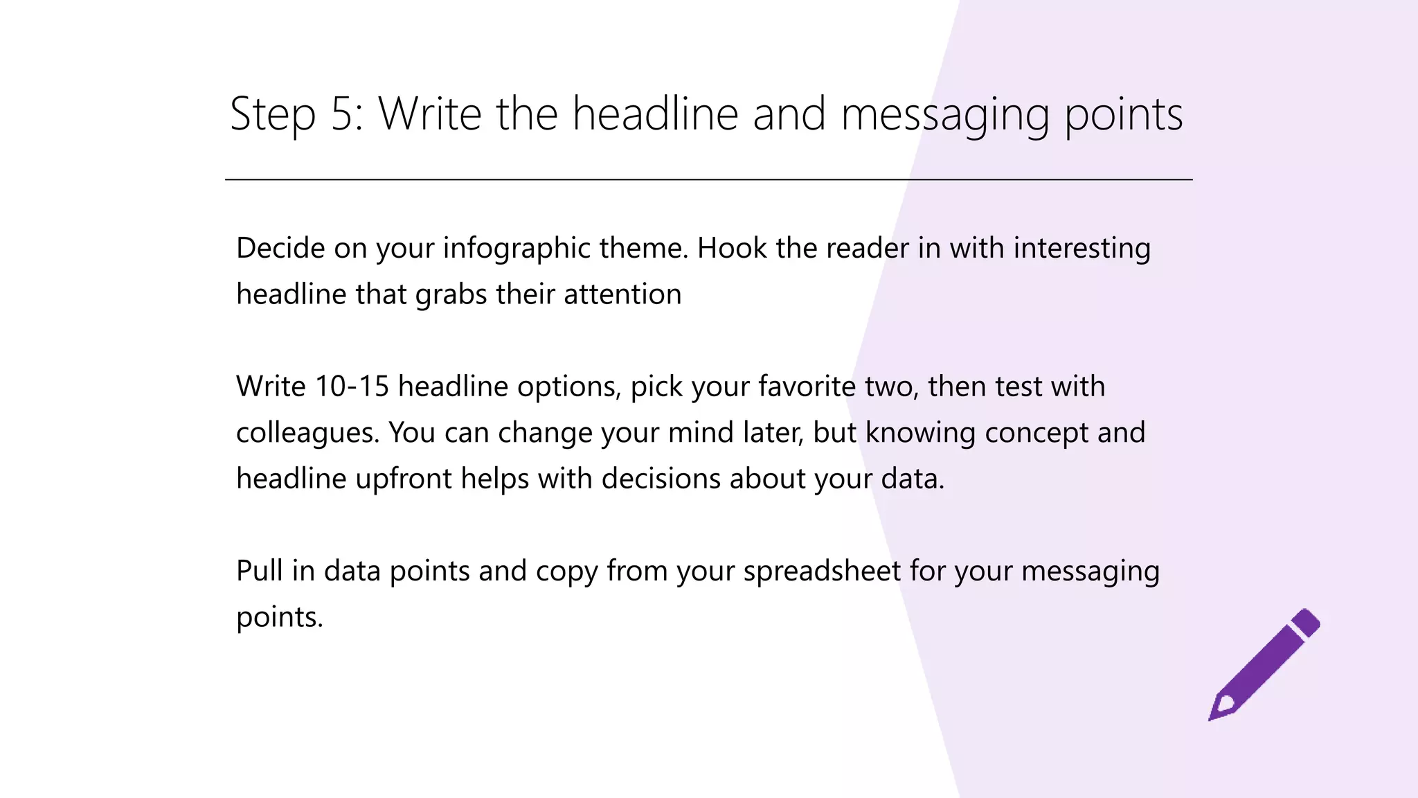 Step 5: Write the headline and messaging points
Decide on your infographic theme. Hook the reader in with interesting
headline that grabs their attention
Write 10-15 headline options, pick your favorite two, then test with
colleagues. You can change your mind later, but knowing concept and
headline upfront helps with decisions about your data.
Pull in data points and copy from your spreadsheet for your messaging
points.
 