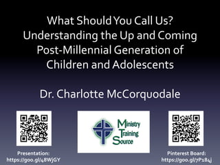 What	Should	You	Call	Us?	
Understanding	the	Up	and	Coming	
Post-Millennial	Generation	of	
Children	and	Adolescents	
	
Dr.	Charlotte	McCorquodale	
Presentation:	
https://goo.gl/48WjGY	
Pinterest	Board:	
https://goo.gl/7P184j	
 