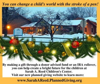  You can change a child's world with the stroke of a pen! 
By making a gift through a donor advised fund or an IRA rollover,
you can help create a bright future for the children at
Sarah A. Reed Children's Center. 
Visit our new planned giving website to learn more:   
www.SarahAReed.PlannedGiving.org
 