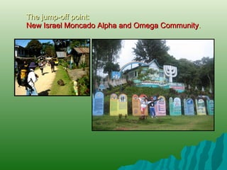 The jump-off point :  New Israel Moncado Alpha and Omega Community . 