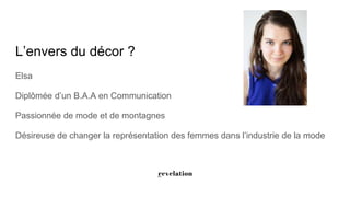 L’envers du décor ?
Elsa
Diplômée d’un B.A.A en Communication
Passionnée de mode et de montagnes
Désireuse de changer la représentation des femmes dans l’industrie de la mode
 