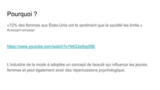 Pourquoi ?
«72% des femmes aux États-Unis ont le sentiment que la société les limite.»
#Likeagirl campaign
https://www.youtube.com/watch?v=N433aXwj59E
L’industrie de la mode à adoptée un concept de beauté qui influence les jeunes
femmes et peut également avoir des répercussions psychologique.
 