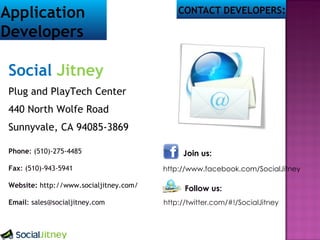 Social Jitney Plug and PlayTech Center 440 North Wolfe Road Sunnyvale, CA 94085-3869 Phone : (510)-275-4485 Fax : (510)-943-5941 Website: http://www.socialjitney.com/ Email : sales@socialjitney.com Join us: http://www.facebook.com/SocialJitney Follow us: http://twitter.com/#!/SocialJitney Application Developers