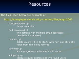 Resources The files listed below are available at http://homepages.wmich.edu/~zimmer/files/eugm2007 youcandoitPerl.ppt    this presentation findmanyemail.pl find patrons with multiple email addresses (available by request) noauthsj.pl delete record if 010 |a starts with “sj”, and strip 9XX  fields from remaining records datemath.pl some program code for math with dates snippet.grep various regular expressions I’ve found useful 
