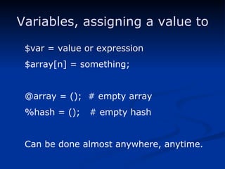 Variables, assigning a value to $var = value or expression $array[n] = something; @array = ();  # empty array %hash = ();  # empty hash Can be done almost anywhere, anytime. 
