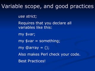 use strict; Requires that you declare all variables like this: my $var; my $var = something; my @array = (); Also makes Perl check your code. Best Practices! Variable scope, and good practices 