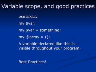 Variable scope, and good practices use strict; my $var; my $var = something; my @array = (); A variable declared like this is visible throughout your program. Best Practices! 