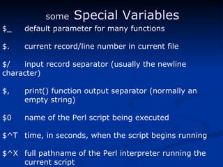 $_ default parameter for many functions $. current record/line number in current file  $/ input record separator (usually the newline  character) $, print() function output separator (normally an empty string) $0 name of the Perl script being executed $^T time, in seconds, when the script begins running $^X full pathname of the Perl interpreter running the  current script some   Special Variables 
