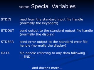 STDIN read from the standard input file handle (normally the keyboard) STDOUT send output to the standard output file handle (normally the display) STDERR send error output to the standard error file handle (normally the display) DATA file handle referring to any data following  __END__  and dozens more… some   Special Variables 