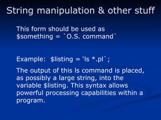 String manipulation & other stuff This form should be used as $something = `O.S. command` Example:  $listing = ‘ls *.pl`; The output of this ls command is placed, as possibly a large string, into the variable $listing. This syntax allows powerful processing capabilities within a program. 
