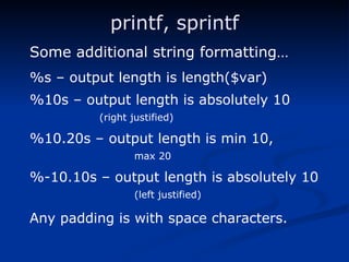 printf, sprintf Some additional string formatting… %s – output length is length($var) %10s – output length is absolutely 10  (right justified) %10.20s – output length is min 10,  max 20 %-10.10s – output length is absolutely 10  (left justified) Any padding is with space characters. 