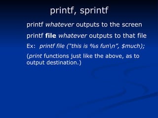 printf, sprintf printf  whatever  outputs to the screen printf  file   whatever  outputs to that file Ex:  printf file (“this is %s fun\n”, $much); ( print  functions just like the above, as to  output destination.) 
