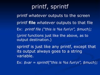 printf, sprintf printf  whatever  outputs to the screen printf  file   whatever  outputs to that file Ex:  printf file (“this is %s fun\n”, $much); ( print  functions just like the above, as to  output destination.) sprintf is just like any printf, except that its output always goes to a string variable. Ex:  $var = sprintf(“this is %s fun\n”, $much); 