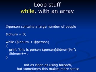 @person contains a large number of people $idnum = 0; while ($idnum < @person) { print “this is person $person[$idnum]\n”; $idnum++; } not as clean as using foreach, but sometimes this makes more sense Loop stuff while , with an array 