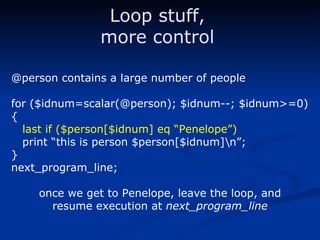 @person contains a large number of people for ($idnum=scalar(@person); $idnum--; $idnum>=0) { last if ($person[$idnum] eq “Penelope”) print “this is person $person[$idnum]\n”; } next_program_line; once we get to Penelope, leave the loop, and resume execution at  next_program_line Loop stuff, more control 