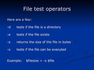 File test operators Here are a few: -d tests if the file is a directory -e tests if the file exists -s returns the size of the file in bytes -x tests if the file can be executed Example:  $filesize = -s $file 