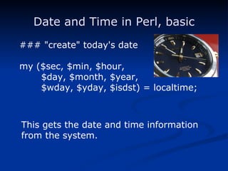 Date and Time in Perl, basic ### "create" today's date my ($sec, $min, $hour, $day, $month, $year, $wday, $yday, $isdst) = localtime; This gets the date and time information from the system. 