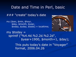 Date and Time in Perl, basic ### "create" today's date my ($sec, $min, $hour, $day, $month, $year, $wday, $yday, $isdst) = localtime; my $today = sprintf ("%4.4d.%2.2d.%2.2d", $year+1900, $month+1, $day); This puts today’s date in “Voyager” format, 2006.04.26 