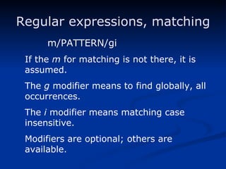 Regular expressions, matching m/PATTERN/gi If the  m  for matching is not there, it is assumed. The  g  modifier means to find globally, all occurrences. The  i  modifier means matching case insensitive. Modifiers are optional; others are available. 
