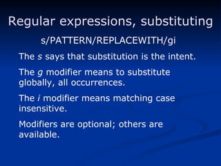 Regular expressions, substituting s/PATTERN/REPLACEWITH/gi The  s  says that substitution is the intent. The  g  modifier means to substitute globally, all occurrences. The  i  modifier means matching case insensitive. Modifiers are optional; others are available. 