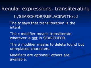 Regular expressions, transliterating tr/SEARCHFOR/REPLACEWITH/cd The  tr  says that transliteration is the intent. The  c  modifier means transliterate whatever is  not  in SEARCHFOR. The  d  modifier means to delete found but unreplaced characters. Modifiers are optional; others are available. 