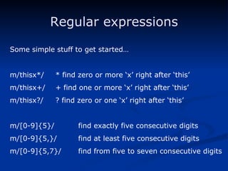 Regular expressions Some simple stuff to get started… m/thisx*/ * find zero or more ‘x’ right after ‘this’ m/thisx+/ + find one or more ‘x’ right after ‘this’ m/thisx?/ ? find zero or one ‘x’ right after ‘this’ m/[0-9]{5}/ find exactly five consecutive digits m/[0-9]{5,}/ find at least five consecutive digits m/[0-9]{5,7}/ find from five to seven consecutive digits 