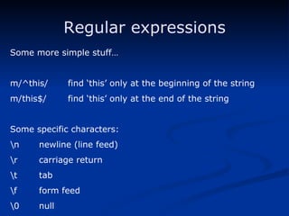 Regular expressions Some more simple stuff… m/^this/ find ‘this’ only at the beginning of the string m/this$/ find ‘this’ only at the end of the string Some specific characters: \n newline (line feed) \r carriage return \t tab \f form feed \0 null 