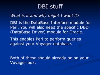 DBI stuff What is it and why might I want it? DBI is the DataBase Interface module for Perl. You will also need the specific DBD (DataBase Driver) module for Oracle. This enables Perl to perform queries against your Voyager database. Both of these should already be on your Voyager box. 