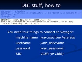 DBI stuff, how to You need four things to connect to Voyager: machine name your.machine.here.edu username your_username password your_password SID  VGER (or LIBR) 