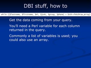 DBI stuff, how to Get the data coming from your query. You’ll need a Perl variable for each column returned in the query. Commonly a list of variables is used; you could also use an array. 