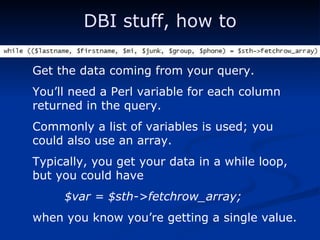 DBI stuff, how to Get the data coming from your query. You’ll need a Perl variable for each column returned in the query. Commonly a list of variables is used; you could also use an array. Typically, you get your data in a while loop, but you could have $var = $sth->fetchrow_array; when you know you’re getting a single value. 