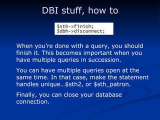 DBI stuff, how to When you’re done with a query, you should finish it. This becomes important when you have multiple queries in succession. You can have multiple queries open at the same time. In that case, make the statement handles unique…$sth2, or $sth_patron. Finally, you can close your database connection. 