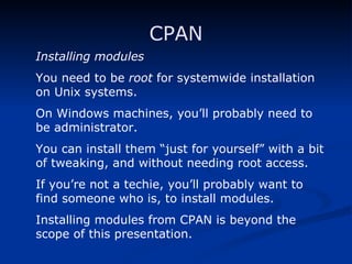 CPAN Installing modules You need to be  root  for systemwide installation on Unix systems. On Windows machines, you’ll probably need to be administrator. You can install them “just for yourself” with a bit of tweaking, and without needing root access.  If you’re not a techie, you’ll probably want to find someone who is, to install modules. Installing modules from CPAN is beyond the scope of this presentation. 