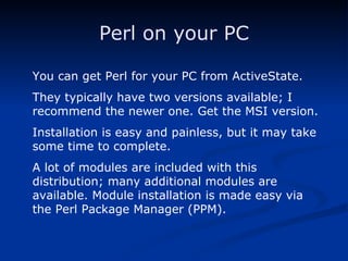 Perl on your PC You can get Perl for your PC from ActiveState. They typically have two versions available; I recommend the newer one. Get the MSI version. Installation is easy and painless, but it may take some time to complete. A lot of modules are included with this distribution; many additional modules are available. Module installation is made easy via the Perl Package Manager (PPM).  